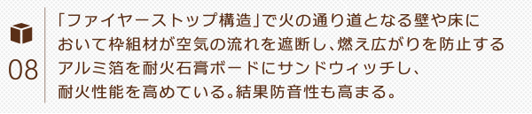 「ファイヤーストップ構造」で火の通り道となる壁や床において枠組材が空気の流れを遮断し、燃え広がりを防止するアルミ箔を耐火石膏ボードにサンドウィッチし、耐火性能を高めている。結果防音性も高まる。