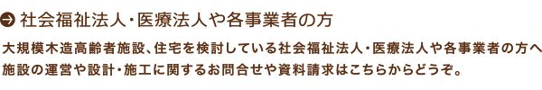 社会福祉法人・医療法人や各事業者の方：大規模木造高齢者施設、住宅を検討している社会福祉法人・医療法人や各事業者の方へ：施設の運営や設計・施工に関するお問い合わせや資料請求はこちらからどうぞ。