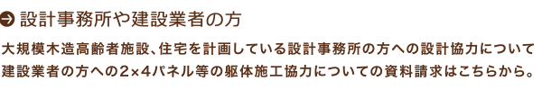 設計事務所や建設業者の方：大規模木造高齢者施設、住宅を計画している設計事務所の方への設計協力について：建設業者の方への2×4パネル等の躯体施工協力についての資料請求はこちらから。